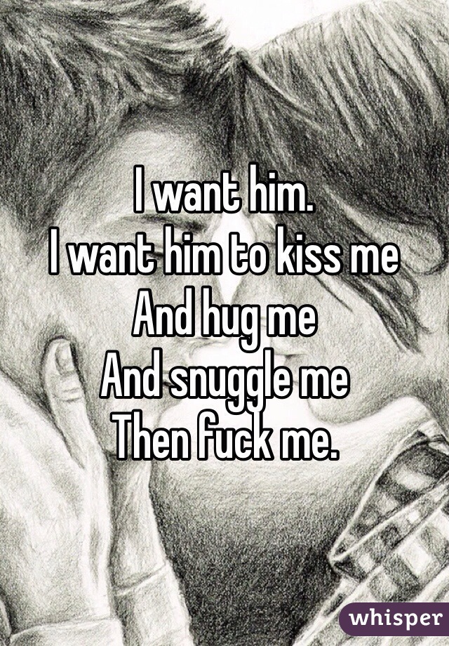 I want him. 
I want him to kiss me
And hug me
And snuggle me
Then fuck me.
