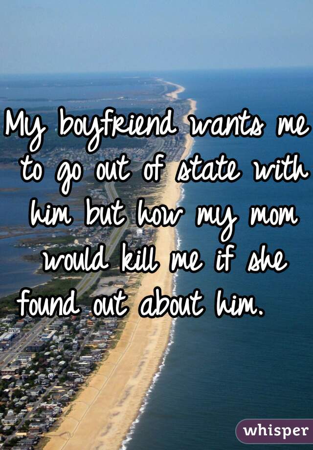 My boyfriend wants me to go out of state with him but how my mom would kill me if she found out about him.   