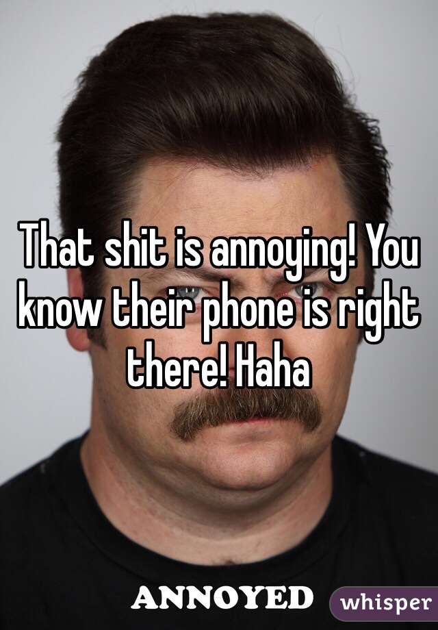 That shit is annoying! You know their phone is right there! Haha