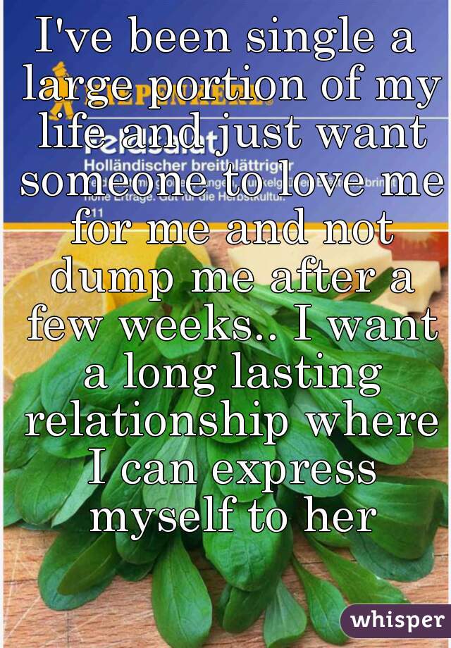 I've been single a large portion of my life and just want someone to love me for me and not dump me after a few weeks.. I want a long lasting relationship where I can express myself to her