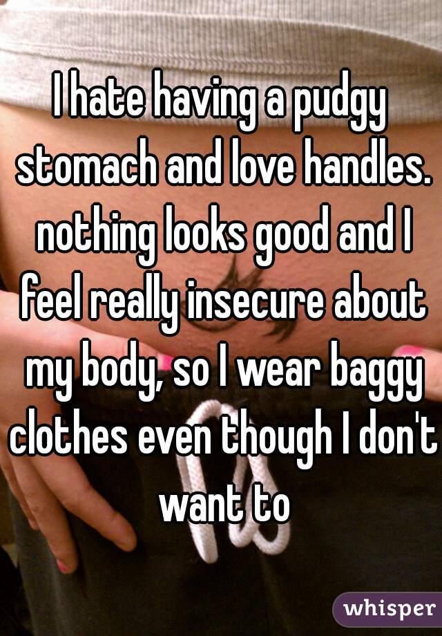 I hate having a pudgy stomach and love handles. nothing looks good and I feel really insecure about my body, so I wear baggy clothes even though I don't want to