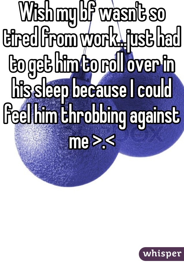 Wish my bf wasn't so tired from work...just had to get him to roll over in his sleep because I could feel him throbbing against me >.<