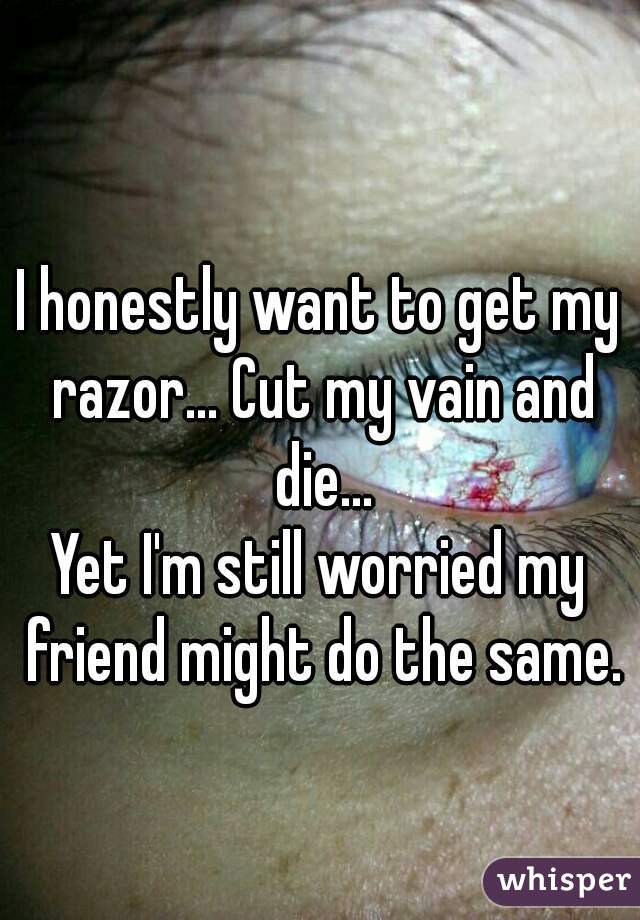 I honestly want to get my razor... Cut my vain and die...
Yet I'm still worried my friend might do the same.
