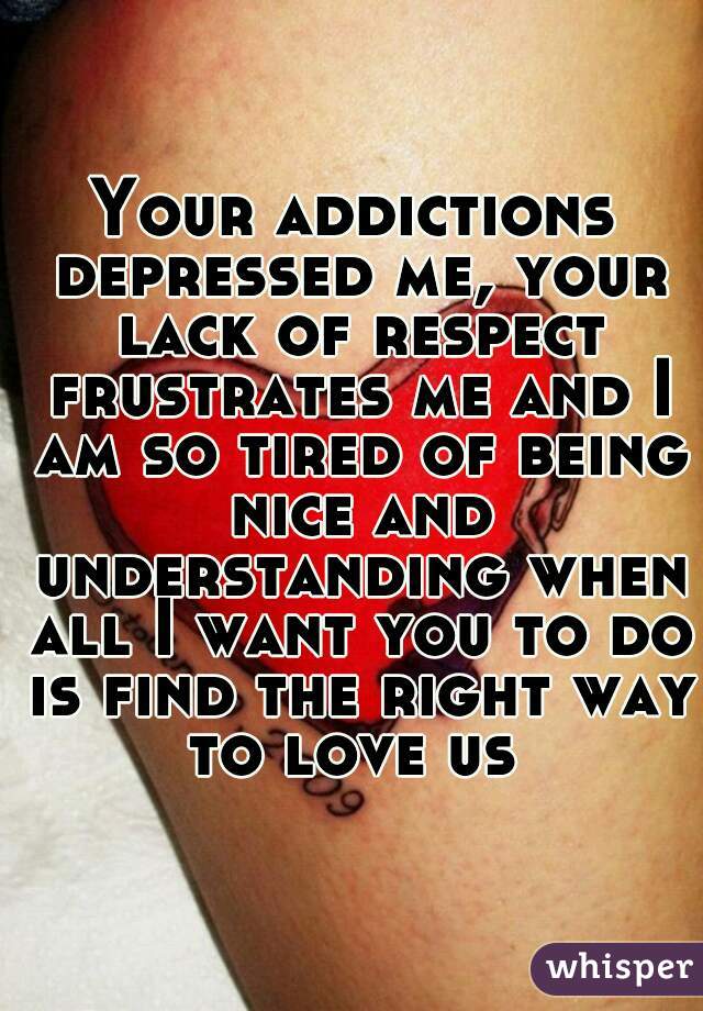 Your addictions depressed me, your lack of respect frustrates me and I am so tired of being nice and understanding when all I want you to do is find the right way to love us 