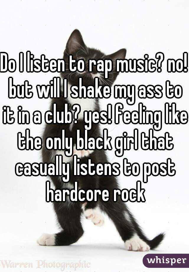 Do I listen to rap music? no! but will I shake my ass to it in a club? yes! feeling like the only black girl that casually listens to post hardcore rock