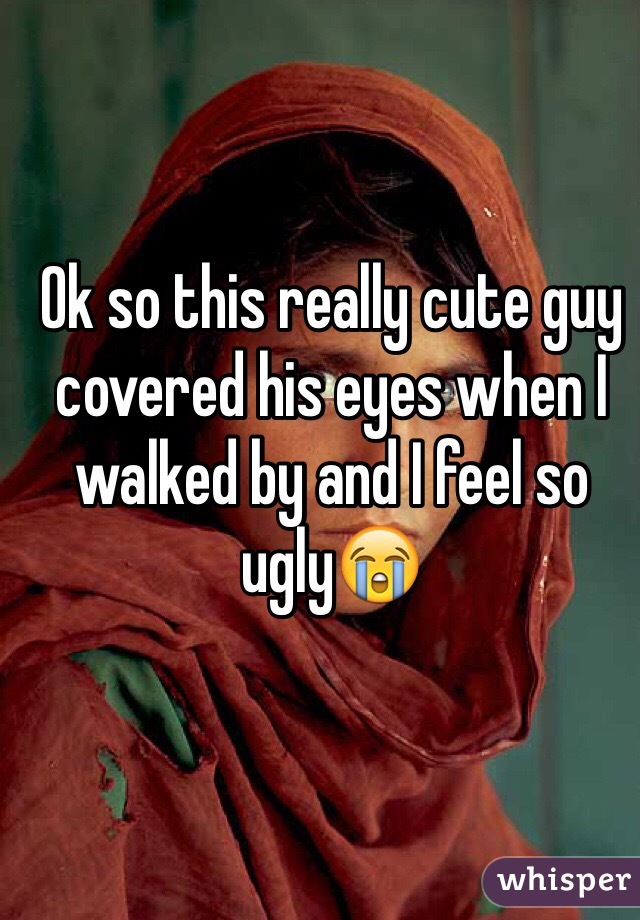 Ok so this really cute guy covered his eyes when I walked by and I feel so ugly😭