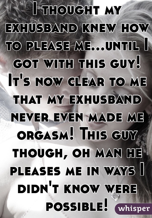 I thought my exhusband knew how to please me...until I got with this guy! It's now clear to me that my exhusband never even made me orgasm! This guy though, oh man he pleases me in ways I didn't know were possible!
