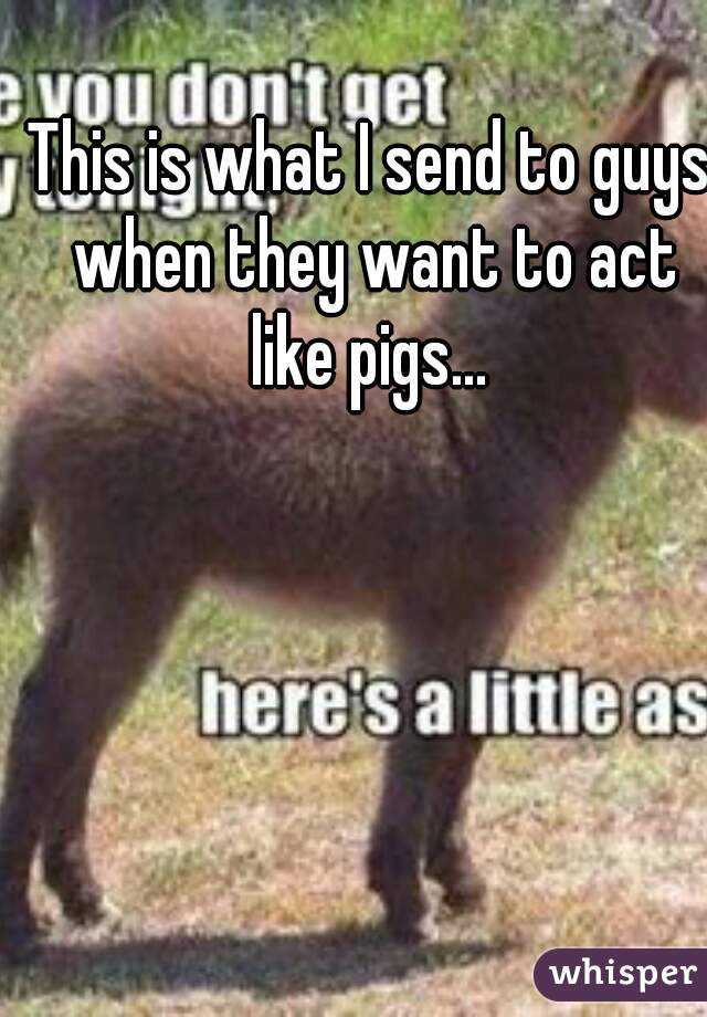 This is what I send to guys when they want to act like pigs... 