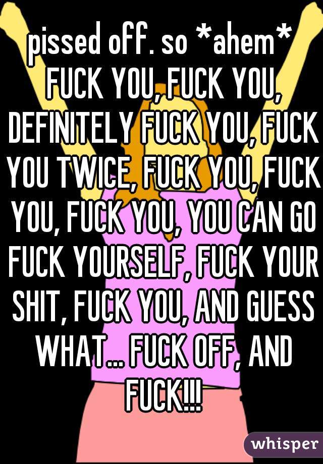 pissed off. so *ahem* FUCK YOU, FUCK YOU, DEFINITELY FUCK YOU, FUCK YOU TWICE, FUCK YOU, FUCK YOU, FUCK YOU, YOU CAN GO FUCK YOURSELF, FUCK YOUR SHIT, FUCK YOU, AND GUESS WHAT... FUCK OFF, AND FUCK!!!