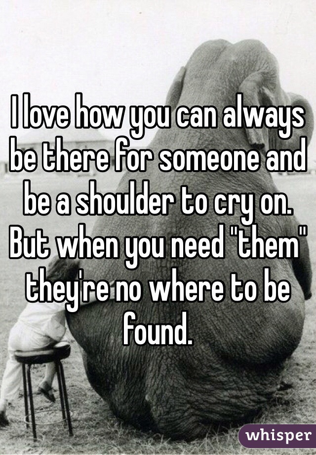 I love how you can always be there for someone and be a shoulder to cry on. But when you need "them" they're no where to be found.  
