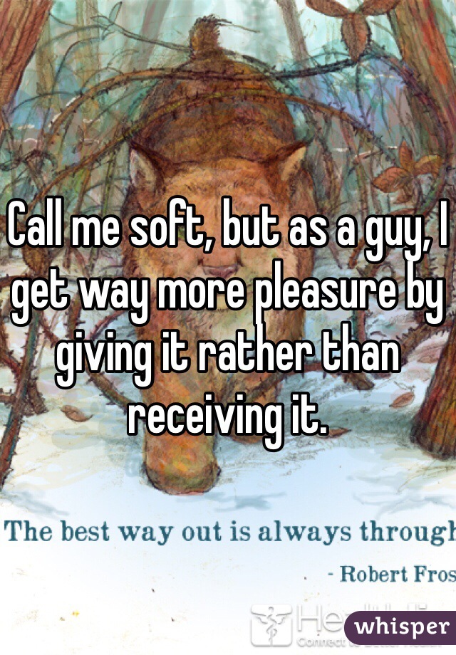 Call me soft, but as a guy, I get way more pleasure by giving it rather than receiving it. 