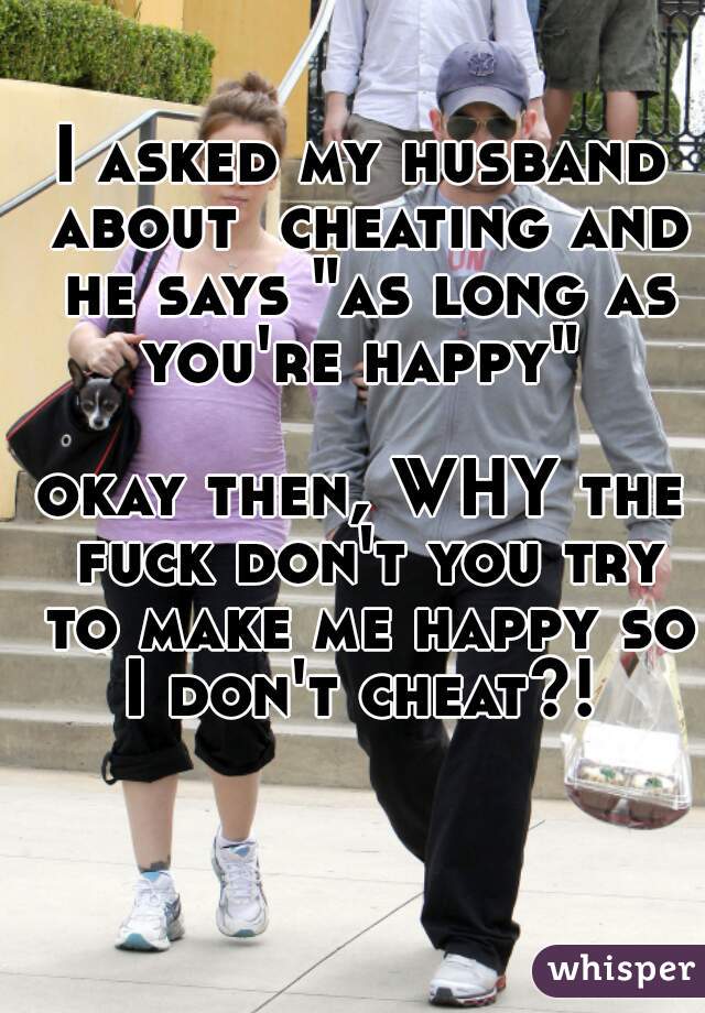 I asked my husband about  cheating and he says "as long as you're happy" 

okay then, WHY the fuck don't you try to make me happy so I don't cheat?! 