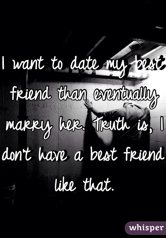 I want to date my best friend than eventually marry her. Truth is, I don't have a best friend like that. 