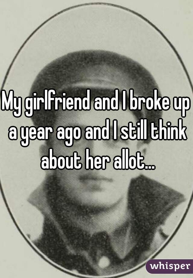 My girlfriend and I broke up a year ago and I still think about her allot...
