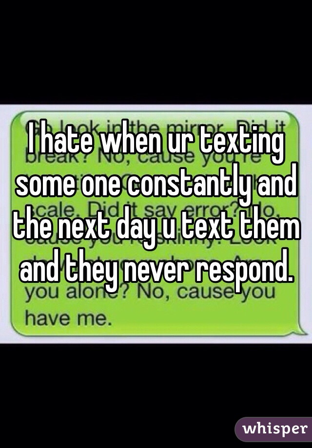 I hate when ur texting some one constantly and the next day u text them and they never respond. 