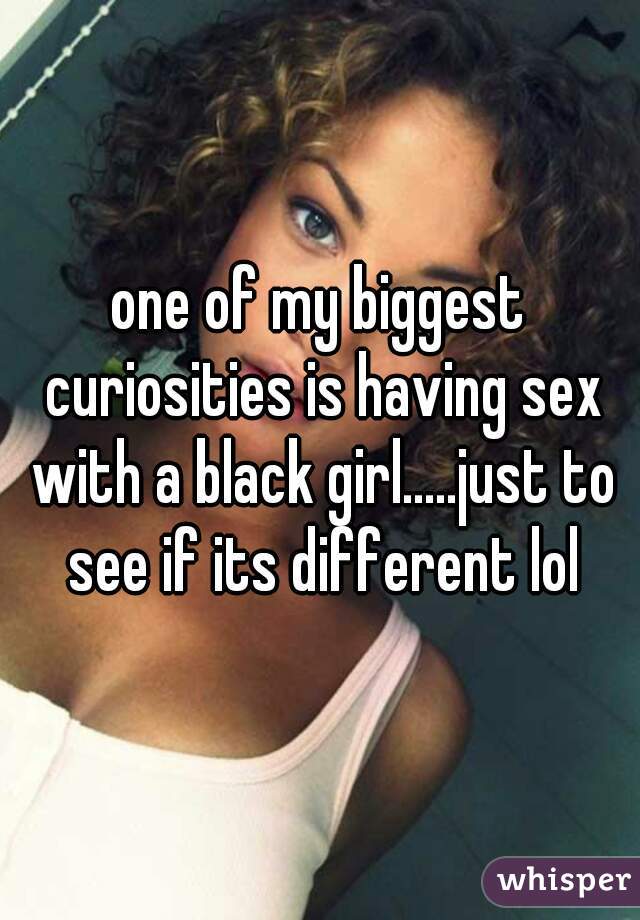 one of my biggest curiosities is having sex with a black girl.....just to see if its different lol