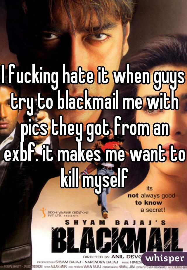 I fucking hate it when guys try to blackmail me with pics they got from an exbf. it makes me want to kill myself