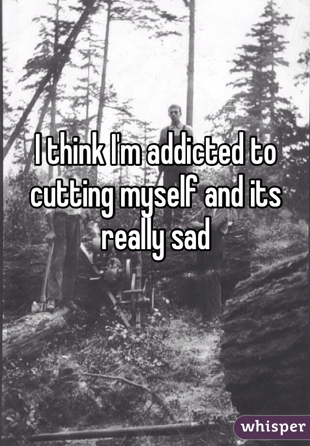 I think I'm addicted to cutting myself and its really sad