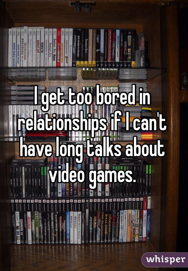 I get too bored in relationships if I can't have long talks about video games. 