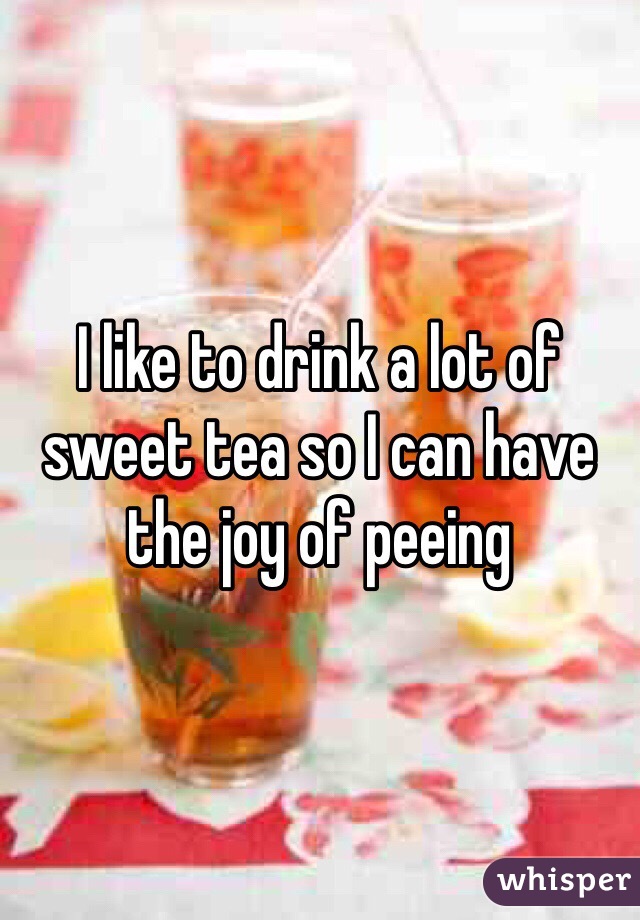 I like to drink a lot of sweet tea so I can have the joy of peeing 