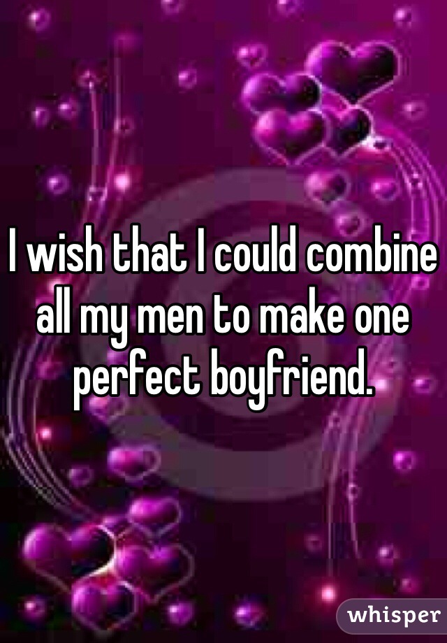 I wish that I could combine all my men to make one perfect boyfriend.