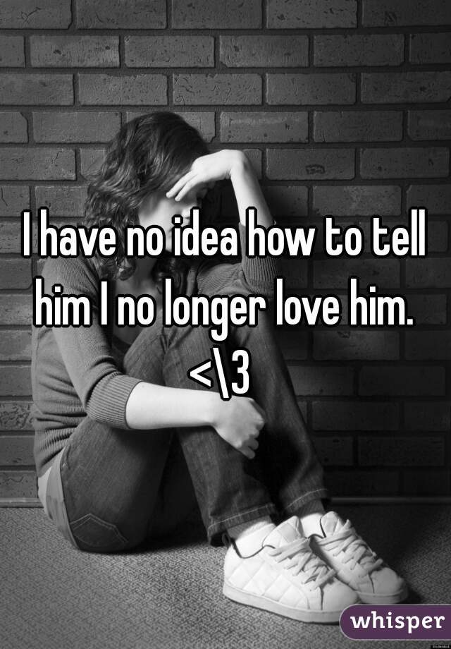 I have no idea how to tell him I no longer love him. 
<\3 