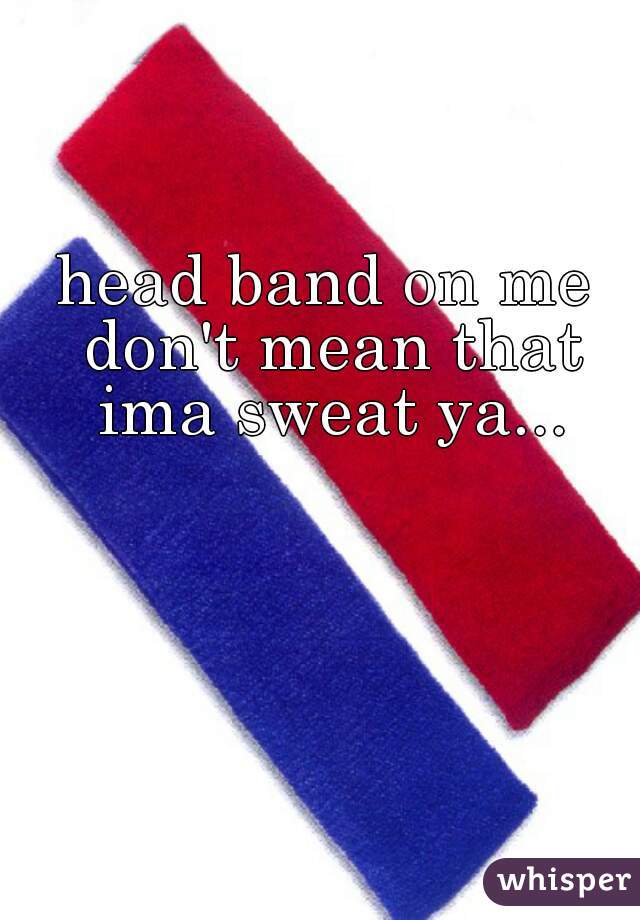 head band on me don't mean that ima sweat ya...