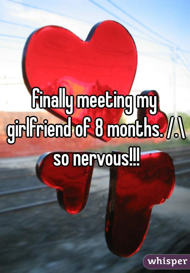 finally meeting my girlfriend of 8 months. /.\ so nervous!!!