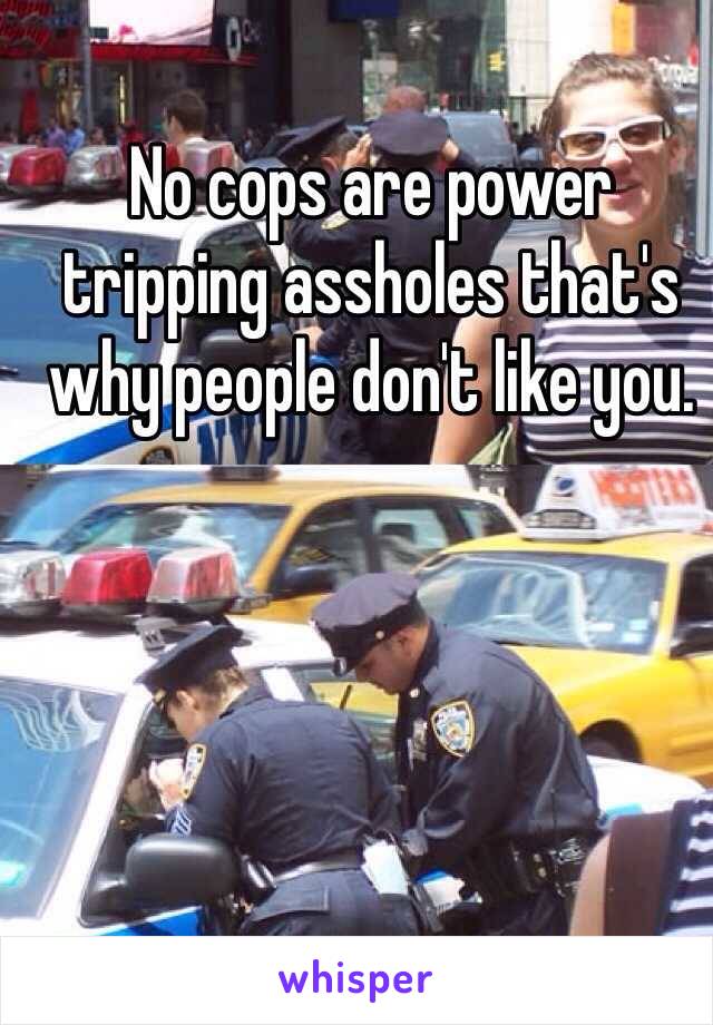 No cops are power tripping assholes that's why people don't like you. 