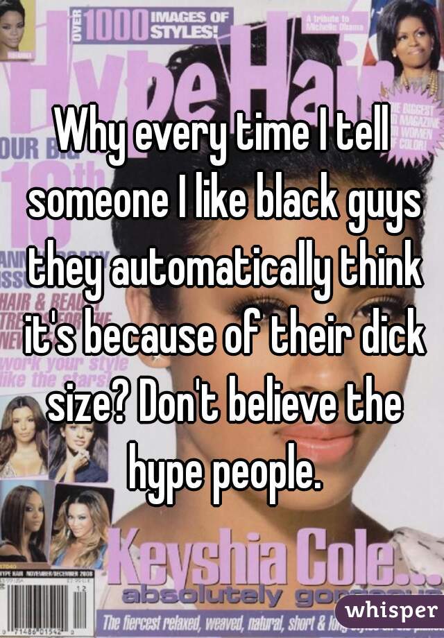 Why every time I tell someone I like black guys they automatically think it's because of their dick size? Don't believe the hype people.