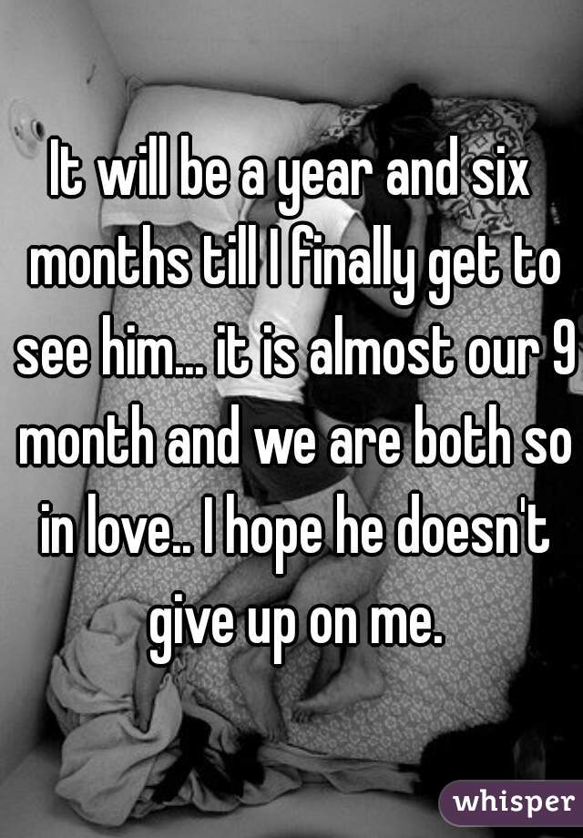 It will be a year and six months till I finally get to see him... it is almost our 9 month and we are both so in love.. I hope he doesn't give up on me.
