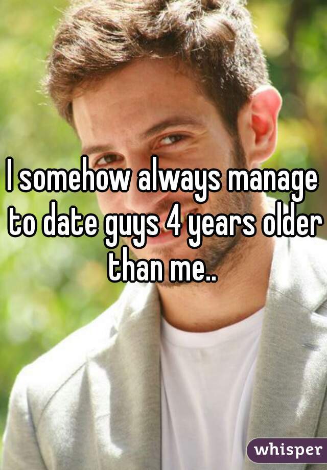 I somehow always manage to date guys 4 years older than me.. 