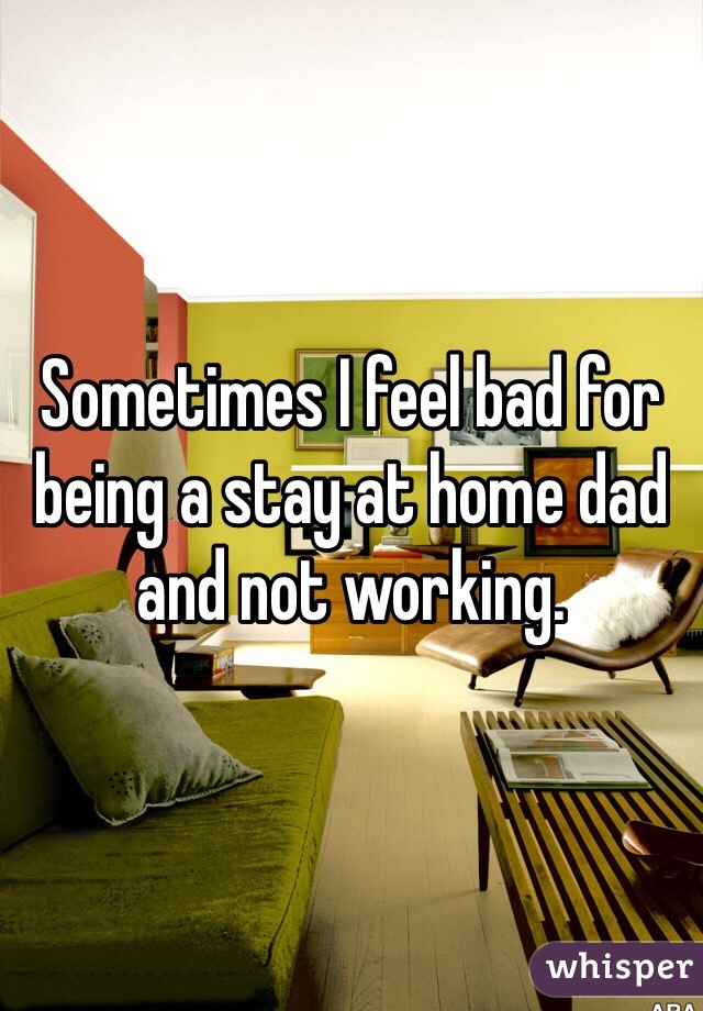 Sometimes I feel bad for being a stay at home dad and not working. 