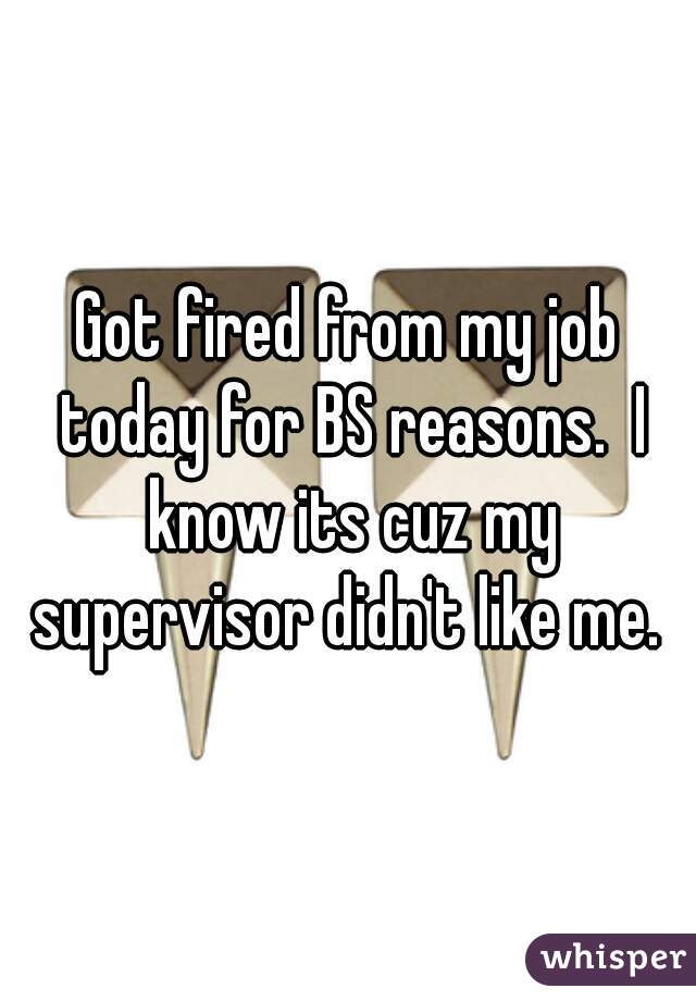 Got fired from my job today for BS reasons.  I know its cuz my supervisor didn't like me. 