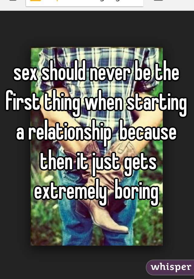 sex should never be the first thing when starting  a relationship  because  then it just gets extremely  boring 
