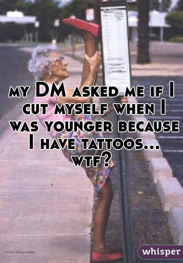 my DM asked me if I cut myself when I was younger because I have tattoos... wtf? 