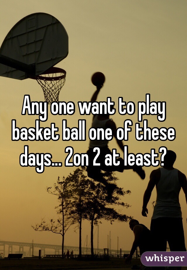Any one want to play basket ball one of these days... 2on 2 at least?