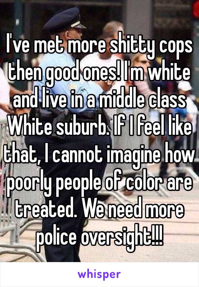 I've met more shitty cops then good ones! I'm white and live in a middle class White suburb. If I feel like that, I cannot imagine how poorly people of color are treated. We need more police oversight!!! 