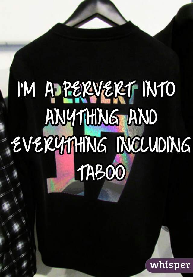 I'M A PERVERT INTO ANYTHING AND EVERYTHING INCLUDING TABOO