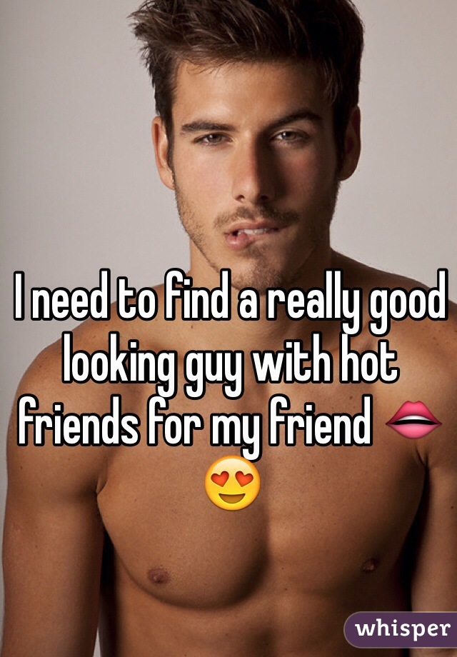 I need to find a really good looking guy with hot friends for my friend 👄😍