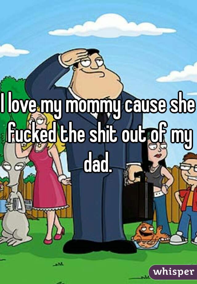 I love my mommy cause she fucked the shit out of my dad. 