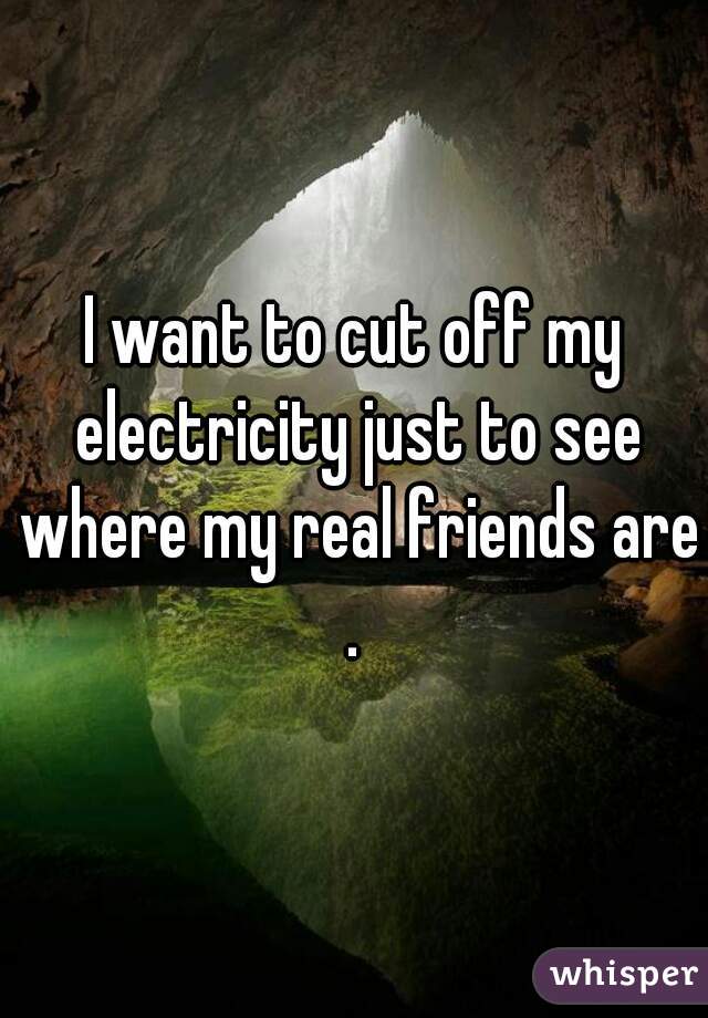I want to cut off my electricity just to see where my real friends are.