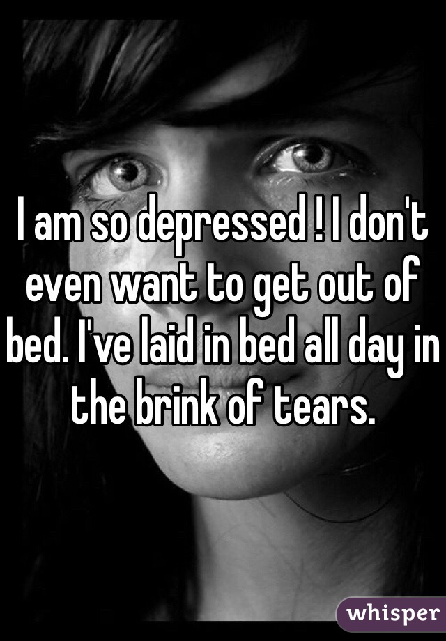 I am so depressed ! I don't even want to get out of bed. I've laid in bed all day in the brink of tears. 