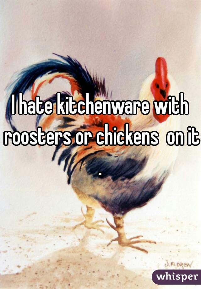 I hate kitchenware with roosters or chickens  on it.