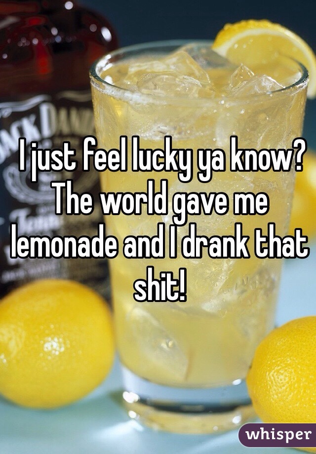  I just feel lucky ya know? The world gave me lemonade and I drank that shit!