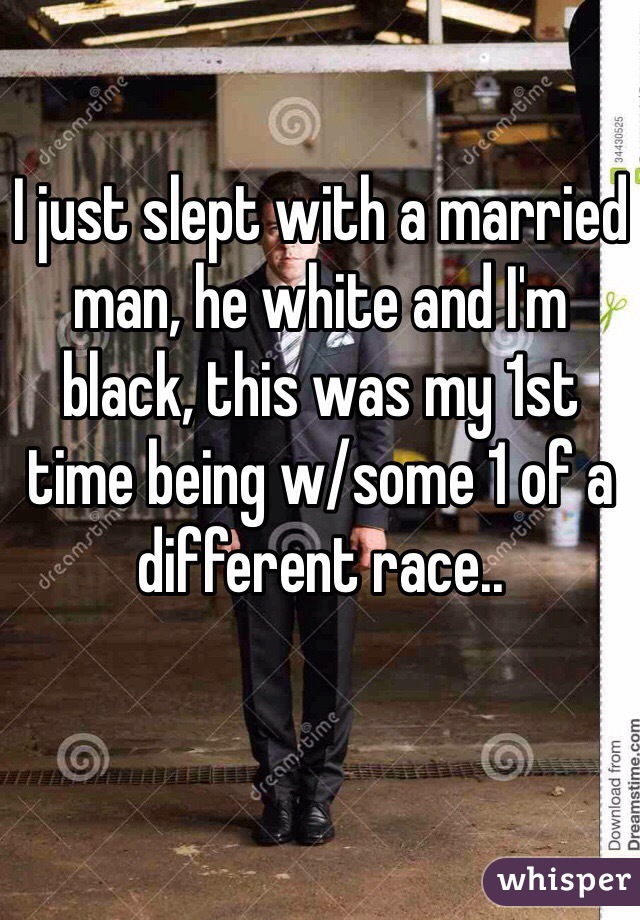 I just slept with a married man, he white and I'm black, this was my 1st time being w/some 1 of a different race..