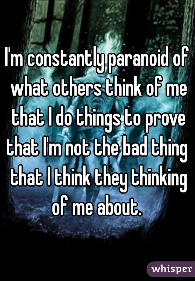 I'm constantly paranoid of what others think of me that I do things to prove that I'm not the bad thing  that I think they thinking of me about. 