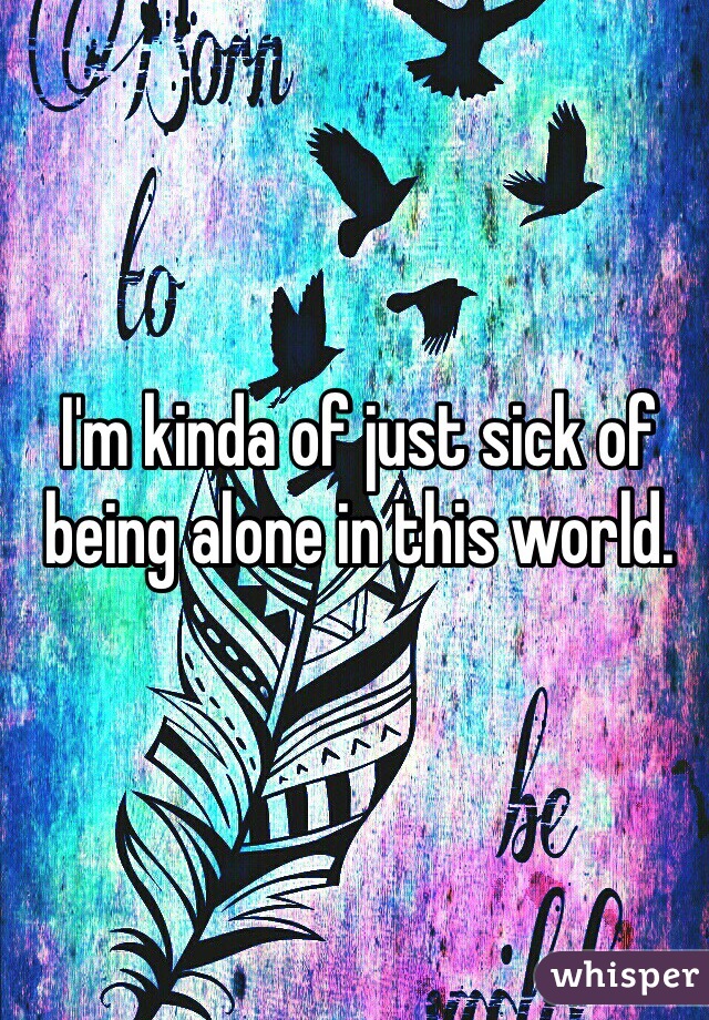 I'm kinda of just sick of being alone in this world. 