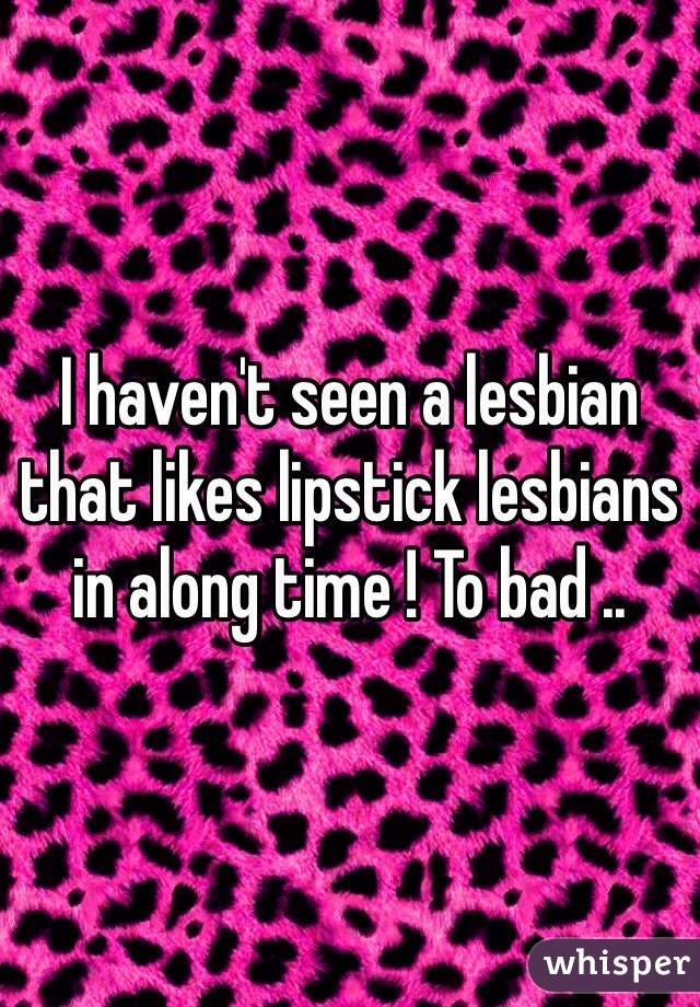 I haven't seen a lesbian that likes lipstick lesbians in along time ! To bad ..