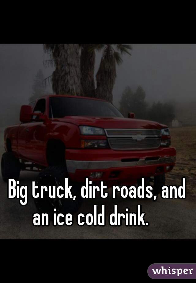 Big truck, dirt roads, and an ice cold drink.    